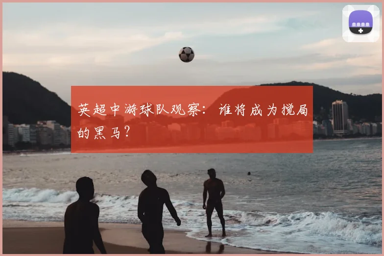 英超中游球队观察：谁将成为搅局的黑马？