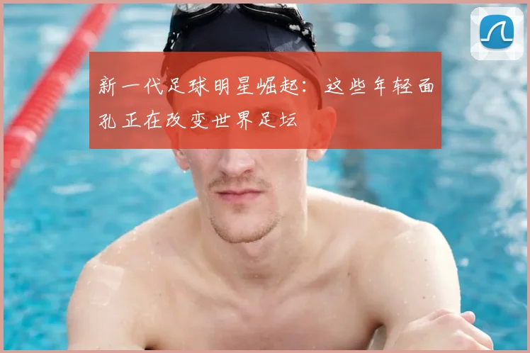 新一代足球明星崛起：这些年轻面孔正在改变世界足坛
