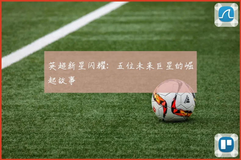 英超新星闪耀：五位未来巨星的崛起故事